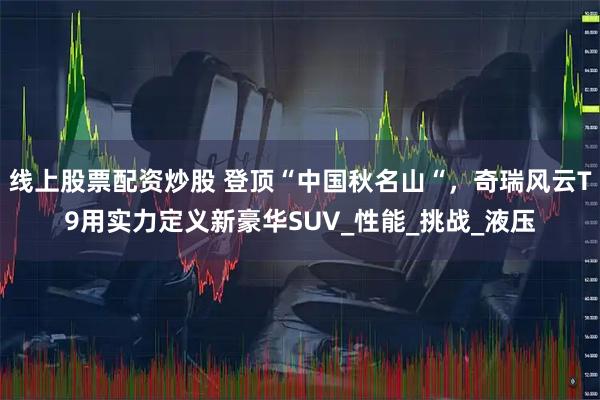 线上股票配资炒股 登顶“中国秋名山“,奇瑞风云T9用实力定义新豪华SUV_性能_挑战_液压