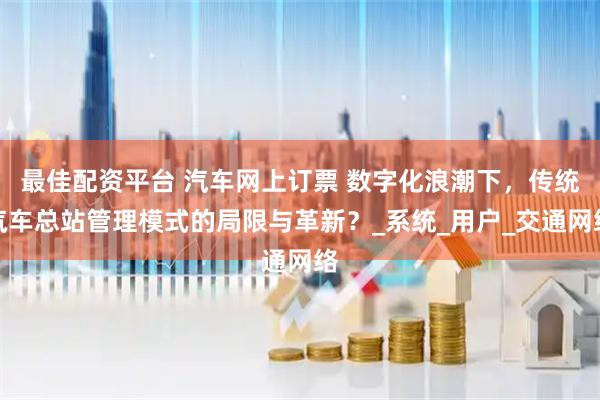 最佳配资平台 汽车网上订票 数字化浪潮下,传统汽车总站管理模式的局限与革新?_系统_用户_交通网络