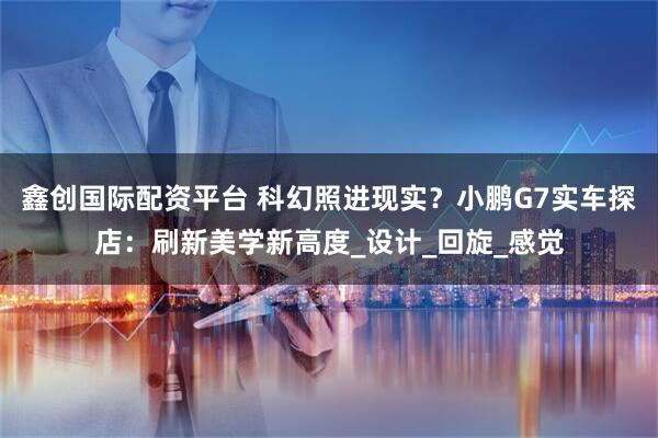 鑫创国际配资平台 科幻照进现实？小鹏G7实车探店：刷新美学新高度_设计_回旋_感觉