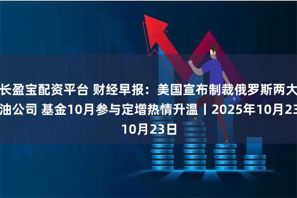 长盈宝配资平台 财经早报：美国宣布制裁俄罗斯两大石油公司 基金10月参与定增热情升温丨2025年10月23日