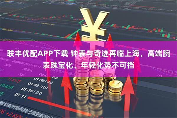 联丰优配APP下载 钟表与奇迹再临上海,高端腕表珠宝化、年轻化势不可挡