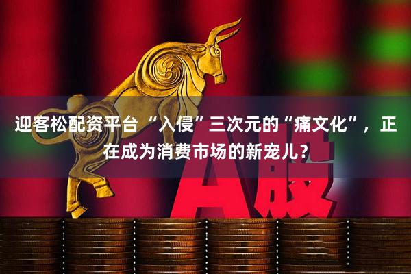 迎客松配资平台 “入侵”三次元的“痛文化”,正在成为消费市场的新宠儿?