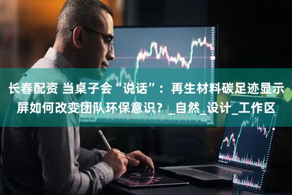 长春配资 当桌子会“说话”：再生材料碳足迹显示屏如何改变团队环保意识？_自然_设计_工作区