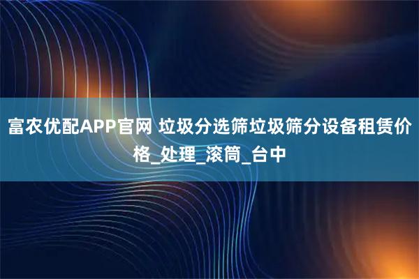 富农优配APP官网 垃圾分选筛垃圾筛分设备租赁价格_处理_滚筒_台中