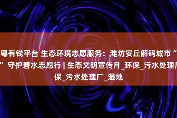 粤有钱平台 生态环境志愿服务：潍坊安丘解码城市“水心脏” 守护碧水志愿行 | 生态文明宣传月_环保_污水处理厂_湿地