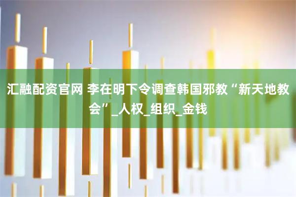 汇融配资官网 李在明下令调查韩国邪教“新天地教会”_人权_组织_金钱
