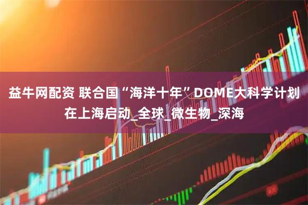 益牛网配资 联合国“海洋十年”DOME大科学计划在上海启动_全球_微生物_深海
