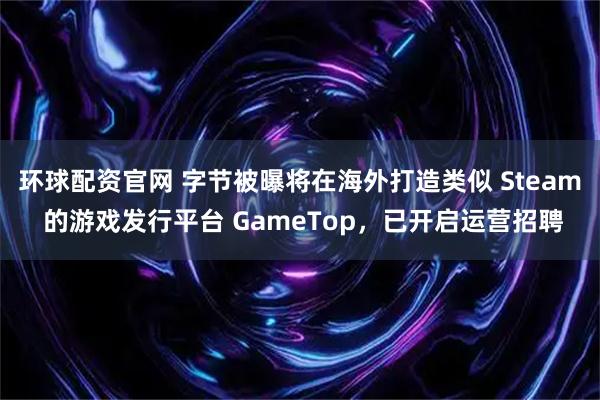 环球配资官网 字节被曝将在海外打造类似 Steam 的游戏发行平台 GameTop，已开启运营招聘