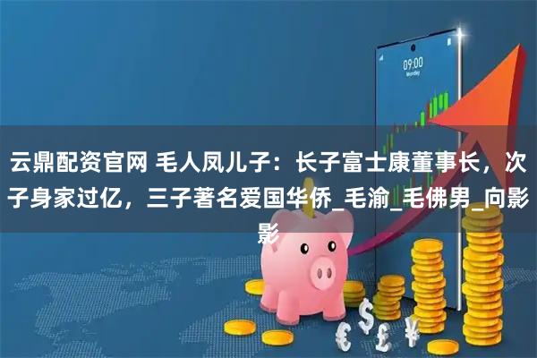 云鼎配资官网 毛人凤儿子：长子富士康董事长，次子身家过亿，三子著名爱国华侨_毛渝_毛佛男_向影