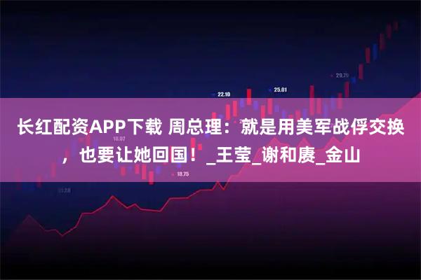 长红配资APP下载 周总理：就是用美军战俘交换，也要让她回国！_王莹_谢和赓_金山