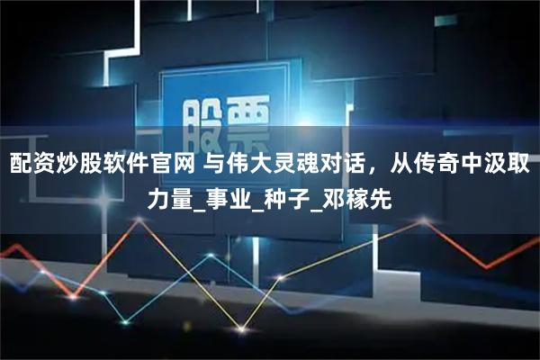 配资炒股软件官网 与伟大灵魂对话，从传奇中汲取力量_事业_种子_邓稼先