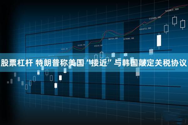 股票杠杆 特朗普称美国“接近”与韩国敲定关税协议