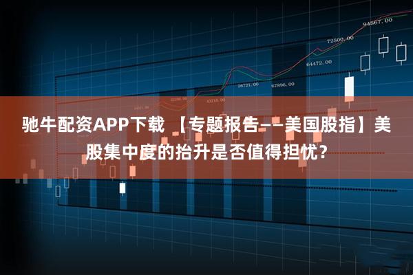 驰牛配资APP下载 【专题报告——美国股指】美股集中度的抬升是否值得担忧？