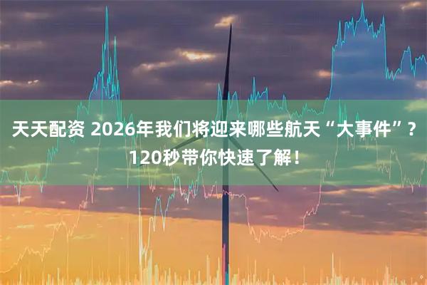 天天配资 2026年我们将迎来哪些航天“大事件”？120秒带你快速了解！