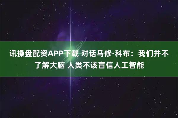 讯操盘配资APP下载 对话马修·科布:我们并不了解大脑 人类不该盲信人工智能