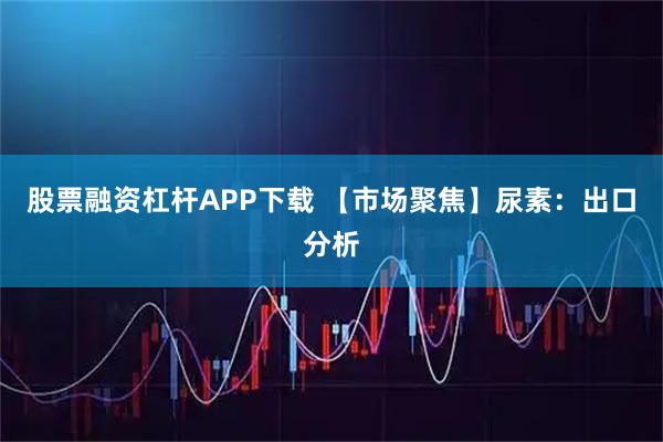 股票融资杠杆APP下载 【市场聚焦】尿素：出口分析