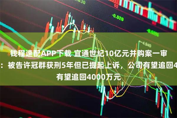 钱程速配APP下载 宜通世纪10亿元并购案一审判决出炉：被告许冠群获刑5年但已提起上诉，公司有望追回4000万元