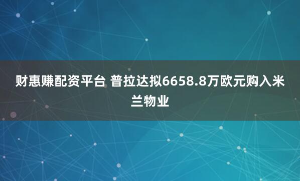 财惠赚配资平台 普拉达拟6658.8万欧元购入米兰物业
