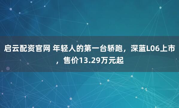 启云配资官网 年轻人的第一台轿跑，深蓝L06上市，售价13.29万元起