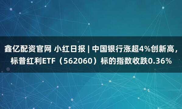 鑫亿配资官网 小红日报 | 中国银行涨超4%创新高，标普红利ETF（562060）标的指数收跌0.36%
