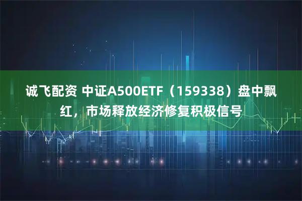 诚飞配资 中证A500ETF（159338）盘中飘红，市场释放经济修复积极信号