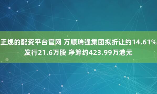 正规的配资平台官网 万顺瑞强集团拟折让约14.61%发行21.6万股 净筹约423.99万港元