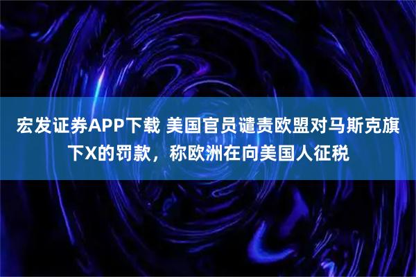 宏发证券APP下载 美国官员谴责欧盟对马斯克旗下X的罚款，称欧洲在向美国人征税
