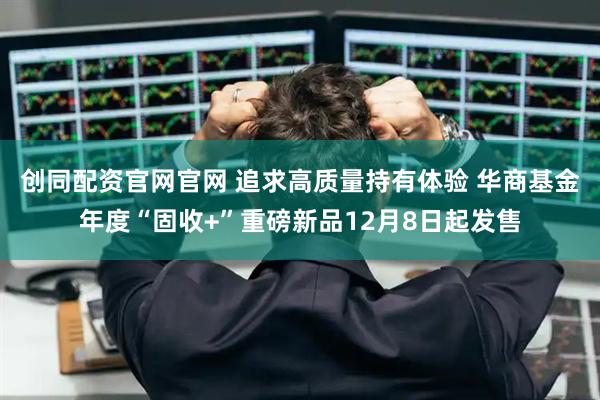 创同配资官网官网 追求高质量持有体验 华商基金年度“固收+”重磅新品12月8日起发售