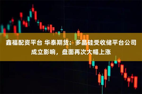 鑫福配资平台 华泰期货：多晶硅受收储平台公司成立影响，盘面再次大幅上涨