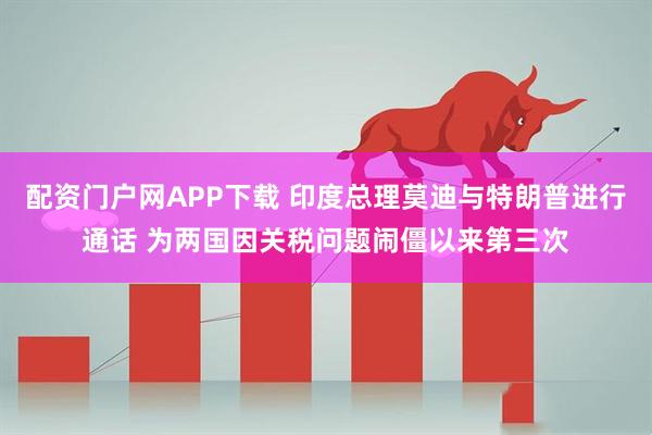 配资门户网APP下载 印度总理莫迪与特朗普进行通话 为两国因关税问题闹僵以来第三次