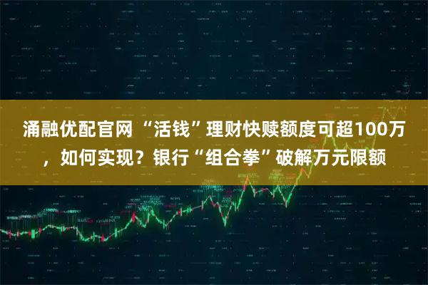 涌融优配官网 “活钱”理财快赎额度可超100万，如何实现？银行“组合拳”破解万元限额