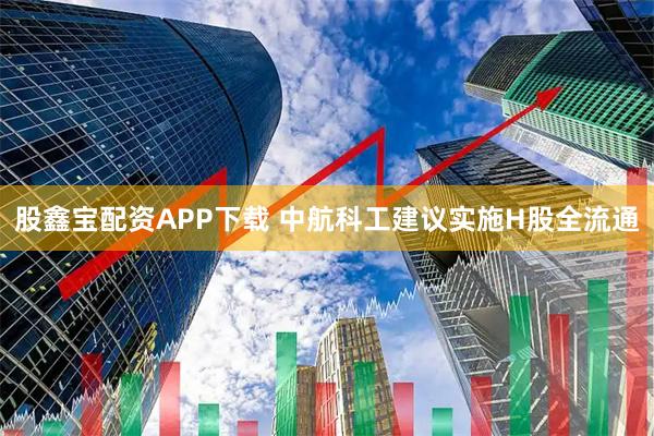 股鑫宝配资APP下载 中航科工建议实施H股全流通