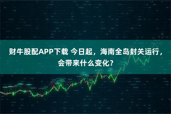 财牛股配APP下载 今日起,海南全岛封关运行,会带来什么变化?