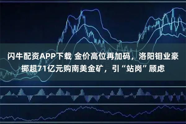 闪牛配资APP下载 金价高位再加码，洛阳钼业豪掷超71亿元购南美金矿，引“站岗”顾虑