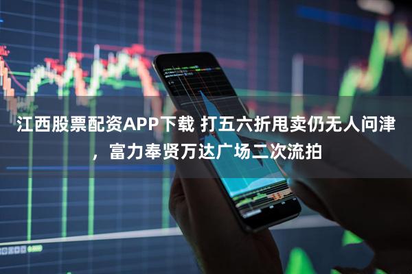 江西股票配资APP下载 打五六折甩卖仍无人问津，富力奉贤万达广场二次流拍