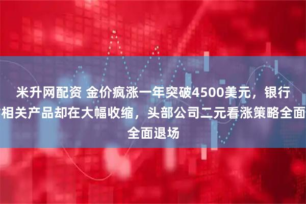 米升网配资 金价疯涨一年突破4500美元，银行理财相关产品却在大幅收缩，头部公司二元看涨策略全面退场