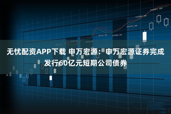 无忧配资APP下载 申万宏源：申万宏源证券完成发行60亿元短期公司债券