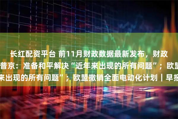 长红配资平台 前11月财政数据最新发布，财政收入延续低增长态势；普京：准备和平解决“近年来出现的所有问题”；欧盟撤销全面电动化计划｜早报