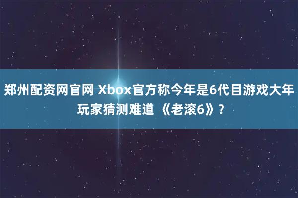 郑州配资网官网 Xbox官方称今年是6代目游戏大年 玩家猜测难道 《老滚6》？