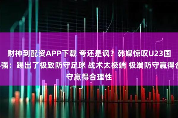 财神到配资APP下载 夸还是讽？韩媒惊叹U23国足进4强：踢出了极致防守足球 战术太极端 极端防守赢得合理性