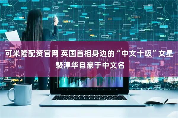 可米隆配资官网 英国首相身边的“中文十级”女星 裴淳华自豪于中文名