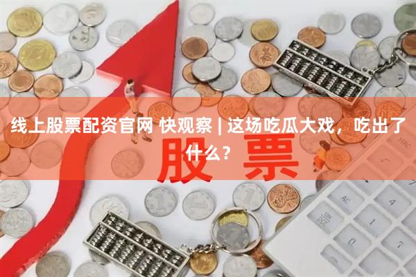 线上股票配资官网 快观察 | 这场吃瓜大戏，吃出了什么？