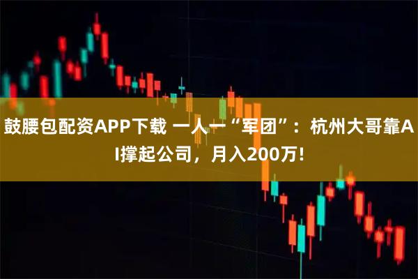 鼓腰包配资APP下载 一人一“军团”：杭州大哥靠AI撑起公司，月入200万!