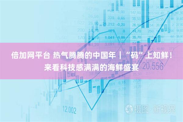 倍加网平台 热气腾腾的中国年｜“码”上知鲜！来看科技感满满的海鲜盛宴