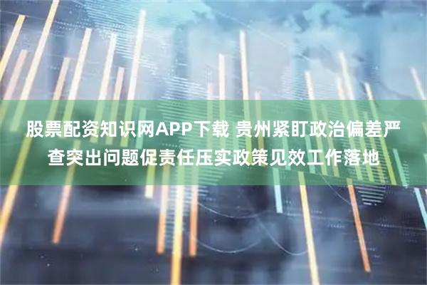 股票配资知识网APP下载 贵州紧盯政治偏差严查突出问题促责任压实政策见效工作落地