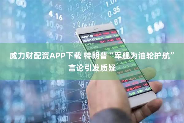 威力财配资APP下载 特朗普“军舰为油轮护航”言论引发质疑