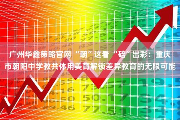 广州华鑫策略官网 “朝”这看 “碚”出彩：重庆市朝阳中学教共体用美育解锁差异教育的无限可能